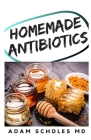 Homemade Antibiotics: Make Your Own All Natural Antibiotics To Prevent Yourself From Illness in Autumn and Winter Without Pills By Adam Scholes MD Cover Image