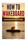 How To Wakeboard: For Beginner and Novice Riders Cover Image