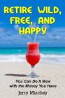 Retire Wild, Free, and Happy: You Can Do It Now with the Money You Have By Jerry M. Minchey Cover Image