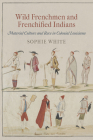 Wild Frenchmen and Frenchified Indians: Material Culture and Race in Colonial Louisiana (Early American Studies) By Sophie White Cover Image