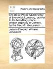 The Life of Prince Albert Henry, of Brunswick Luneburg, Brother to the Hereditary Prince; ... Written Originally in German, by the Rev. Mr. Hierusalem By Johann Friedrich Wilhelm Jerusalem Cover Image