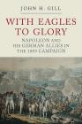 With Eagles to Glory: Napoleon and His German Allies in the 1809 Campaign By John H. Gill Cover Image