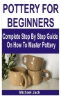 Pottery for Beginners: Complete Step By Step Guide On How To Master Pottery By Michael Jack Cover Image