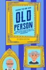 How to Be an Old Person: Everything to Know for the Newly Old, Retiring, Elderly, or Considering By Brian Boone Cover Image
