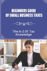 Beginners Guide Of Small Business Taxes: The A-Z Of Tax Knowledge: Describing Of Small Business Taxes Cover Image