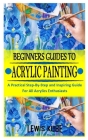 Beginners Guides to Acrylic Painting: A Practical Step-By-Step and Inspiring Guide For All Acrylics Enthusiasts Cover Image