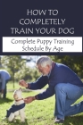 How To Completely Train Your Dog: Complete Puppy Training Schedule By Age: New Puppy Training Tips Cover Image