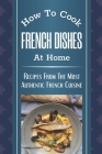 How To Cook French Dishes At Home: Recipes From The Most Authentic French Cuisine: Classic French Recipes By Lauri Murphy Cover Image