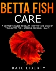 Betta Fish Care: A Complete Guide to Learn How to Take Care of Your Betta Fish. Keeping, Feeding, Health By Kate Liberty Cover Image