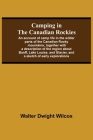 Camping In The Canadian Rockies; An Account Of Camp Life In The Wilder Parts Of The Canadian Rocky Mountains, Together With A Description Of The Regio By Walter Dwight Wilcox Cover Image