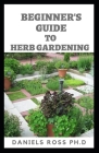 Beginner's Guide to Herbs Gardening: A Gardener's Guide to Growing, Breeding, Harvesting, Using and Enjoying Herbs Organically By Daniels Ross Ph. D. Cover Image