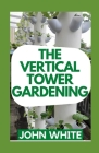 The Vertical Tower Gardening: Essential Guide To Build Attractive & Creative Vertical Tower Gardens By John White Cover Image