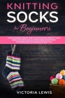 Knitting Socks For Beginners: How to Learn Step by Step to knit Socks literally from Zero. Diagrams Illustrated of Different Patterns and Techniques Cover Image