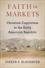 Faith in Markets: Christian Capitalism in the Early American Republic (Columbia Studies in the History of U.S. Capitalism) By Joseph P. Slaughter Cover Image