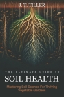 The Ultimate Guide To Soil Health: Mastering Soil Science for Thriving Vegetable Gardens By J. T. Tiller Cover Image