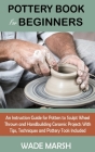 Pottery Book for Beginners: An Instruction Guide for Potters to Sculpt Wheel Thrown and Handbuilding Ceramic Projects With Tips, Techniques and Po Cover Image