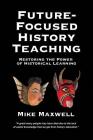 Future-Focused History Teaching: Restoring the Power of Historical Learning By Mike Maxwell Cover Image
