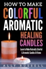 How to Make Colorful Aromatic Healing Candles: Learn to Make Naturally Colorful & Aromatic Candles At Home By Ally Russell Cover Image