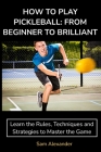 How to Play Pickleball: FROM BEGINNER TO BRILLIANT: Learn the Rules, Techniques and Strategies to Master the Game By Sam Alexander Cover Image