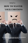 How to master your emotions: The Best Guide To Improve Your Emotional Intelligence. Learn To Master Your Feelings, Overcome Your Negativity, And Im Cover Image