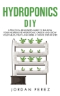 Hydroponics DIY: A practical beginner's guide to building your Inexpensive Hydroponic Garden and grow Vegetables, Fruits and Herbs at H Cover Image
