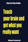 Teach your brain and get what you really want: Using the Law Of Attraction Get What You Want, Step by Step Guide By Mind Control Cover Image