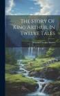 The Story Of King Arthur, In Twelve Tales By Winona Caroline Martin Cover Image