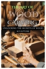The Art of Wood Carving: Unlocking The Secrets Of Wood Sculpture Cover Image