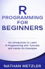 R Programming for Beginners: An Introduction to Learn R Programming with Tutorials and Hands-On Examples By Nathan Metzler Cover Image