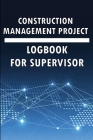 Construction Management Project Logbook for Supervisor: Amazing Gift to Keep Record Schedules, Daily Activities, Equipment, Safety Concerns & Many Use Cover Image