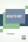 Begin To Knit: All The Basic Stitches - Easy Novelty Stitches - Quick Things To Make By Anonymous Cover Image