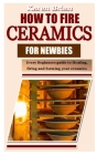 How to Fire Ceramics for Newbies: Every Beginners guide to Heating, firing and forming your ceramics By Karen Brian Cover Image