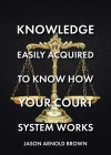 Knowledge Easily Acquired To Know How Your Court System Works By Jason Arnold Brown Cover Image