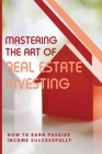 Mastering The Art Of Real Estate Investing: How To Earn Passive Income Successfully: How To Make Passive Income From Real Estate Cover Image