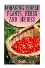 Foraging Edible Plants, Herbs And Berries: A Complete Guide For Beginners: (Backyard Foraging, Foraging Plants) Cover Image