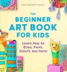 The Beginner Art Book for Kids: Learn How to Draw, Paint, Sculpt, and More! By Korri Freeman, Daniel Freeman Cover Image