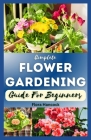 The Complete Flower Gardening Guide for Beginners: A Step-By-Step Guide on How to Start Planting Flowers In a Garden, Designing and Maintaining a Beau Cover Image