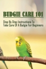 Budgie Care 101: Step By Step Instructions To Take Care Of A Budgie For Beginners: The Complete Guide To Keep Healthy And Happy Budgeri By Rachele Thierauf Cover Image