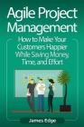 Agile Project Management: How to Make Your Customers Happier While Saving Money, Time, and Effort Cover Image