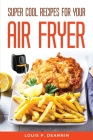 Super Cool Recipes For Your Air Fryer By Louis P Deannin Cover Image