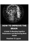 How To Improve The Brain: A Guide To Boosting Cognitive Performance and Maximizing Brain Health By Heather D. Layne Cover Image