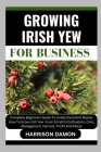 Growing Irish Yew for Business: Complete Beginners Guide To Understand And Master How To Grow Irish Yew From Scratch (Cultivation, Care, Management, H By Harrison Damon Cover Image