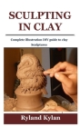 Sculpting in Clay: Complete illustration DIY guide to clay Sculptures Cover Image