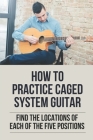 How To Practice Caged System Guitar: Find The Locations Of Each Of The Five Positions: How To Learn To Play Guitar By Ghislaine Catella Cover Image