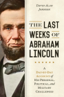 The Last Weeks of Abraham Lincoln: A Day-By-Day Account of His Personal, Political, and Military Challenges Cover Image