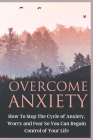 Overcome Anxiety: How to Stop the Cycle of Anxiety, Worry and Fear So You Can Regain Control of Your Life Cover Image