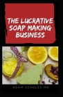 The Lucrative Soap Making Business: All You Need To Know On Starting, Running & Growing a Million Dollar Success From Home...... By Adam Scholes MD Cover Image