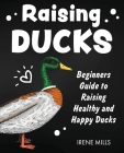 Raising Ducks: Beginners Guide to Raising Healthy and Happy Ducks By Irene Mills Cover Image