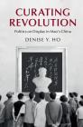 Curating Revolution: Politics on Display in Mao's China (Cambridge Studies in the History of the People's Republic of) By Denise Y. Ho Cover Image