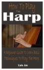 How To Play The Harp: A Beginner Guide To Learn Basic Techniques To Play The Harp By Luis Jav Cover Image